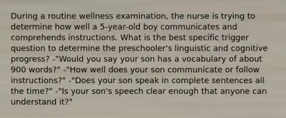 During a routine wellness examination, the nurse is trying to determine how well a 5-year-old boy communicates and comprehends instructions. What is the best specific trigger question to determine the preschooler's linguistic and cognitive progress? -"Would you say your son has a vocabulary of about 900 words?" -"How well does your son communicate or follow instructions?" -"Does your son speak in complete sentences all the time?" -"Is your son's speech clear enough that anyone can understand it?"