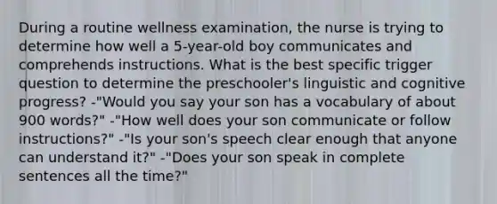 During a routine wellness examination, the nurse is trying to determine how well a 5-year-old boy communicates and comprehends instructions. What is the best specific trigger question to determine the preschooler's linguistic and cognitive progress? -"Would you say your son has a vocabulary of about 900 words?" -"How well does your son communicate or follow instructions?" -"Is your son's speech clear enough that anyone can understand it?" -"Does your son speak in complete sentences all the time?"