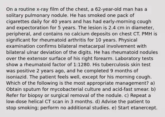 On a routine x-ray film of the chest, a 62-year-old man has a solitary pulmonary nodule. He has smoked one pack of cigarettes daily for 40 years and has had early-morning cough and expectoration for 5 years. The lesion is 2.4 cm in diameter, peripheral, and contains no calcium deposits on chest CT. PMH is significant for rheumatoid arthritis for 10 years. Physical examination confirms bilateral metacarpal involvement with bilateral ulnar deviation of the digits. He has rheumatoid nodules over the extensor surface of his right forearm. Laboratory tests show a rheumatoid factor of 1:1280. His tuberculosis skin test was positive 2 years ago, and he completed 9 months of isoniazid. The patient feels well, except for his morning cough. Which of the following is the most appropriate management? a) Obtain sputum for mycobacterial culture and acid-fast smear. b) Refer for biopsy or surgical removal of the nodule. c) Repeat a low-dose helical CT scan in 3 months. d) Advise the patient to stop smoking; perform no additional studies. e) Start etanercept.