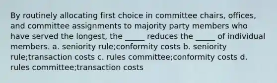 By routinely allocating first choice in committee chairs, offices, and committee assignments to majority party members who have served the longest, the _____ reduces the _____ of individual members. a. seniority rule;conformity costs b. seniority rule;transaction costs c. rules committee;conformity costs d. rules committee;transaction costs