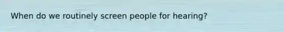 When do we routinely screen people for hearing?