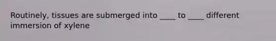 Routinely, tissues are submerged into ____ to ____ different immersion of xylene
