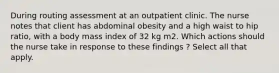 During routing assessment at an outpatient clinic. The nurse notes that client has abdominal obesity and a high waist to hip ratio, with a body mass index of 32 kg m2. Which actions should the nurse take in response to these findings ? Select all that apply.