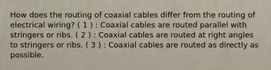 How does the routing of coaxial cables differ from the routing of electrical wiring? ( 1 ) : Coaxial cables are routed parallel with stringers or ribs. ( 2 ) : Coaxial cables are routed at right angles to stringers or ribs. ( 3 ) : Coaxial cables are routed as directly as possible.