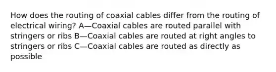 How does the routing of coaxial cables differ from the routing of electrical wiring? A—Coaxial cables are routed parallel with stringers or ribs B—Coaxial cables are routed at right angles to stringers or ribs C—Coaxial cables are routed as directly as possible