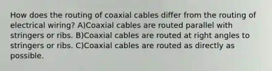 How does the routing of coaxial cables differ from the routing of electrical wiring? A)Coaxial cables are routed parallel with stringers or ribs. B)Coaxial cables are routed at right angles to stringers or ribs. C)Coaxial cables are routed as directly as possible.