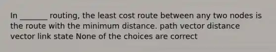 In _______ routing, the least cost route between any two nodes is the route with the minimum distance. path vector distance vector link state None of the choices are correct