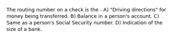 The routing number on a check is the - A) "Driving directions" for money being transferred. B) Balance in a person's account. C) Same as a person's Social Security number. D) Indication of the size of a bank.