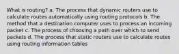 What is routing? a. The process that dynamic routers use to calculate routes automatically using routing protocols b. The method that a destination computer uses to process an incoming packet c. The process of choosing a path over which to send packets d. The process that static routers use to calculate routes using routing information tables