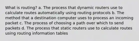 What is routing? a. The process that dynamic routers use to calculate routes automatically using routing protocols b. The method that a destination computer uses to process an incoming packet c. The process of choosing a path over which to send packets d. The process that static routers use to calculate routes using routing information tables