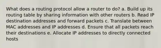 What does a routing protocol allow a router to do? a. Build up its routing table by sharing information with other routers b. Read IP destination addresses and forward packets c. Translate between MAC addresses and IP addresses d. Ensure that all packets reach their destinations e. Allocate IP addresses to directly connected hosts