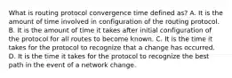 What is routing protocol convergence time defined as? A. It is the amount of time involved in configuration of the routing protocol. B. It is the amount of time it takes after initial configuration of the protocol for all routes to become known. C. It is the time it takes for the protocol to recognize that a change has occurred. D. It is the time it takes for the protocol to recognize the best path in the event of a network change.