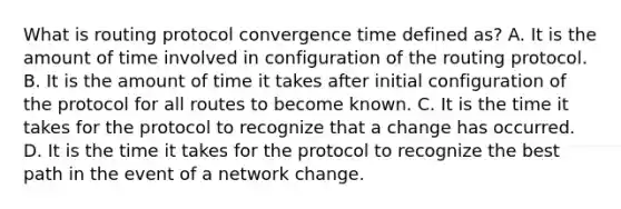 What is routing protocol convergence time defined as? A. It is the amount of time involved in configuration of the routing protocol. B. It is the amount of time it takes after initial configuration of the protocol for all routes to become known. C. It is the time it takes for the protocol to recognize that a change has occurred. D. It is the time it takes for the protocol to recognize the best path in the event of a network change.