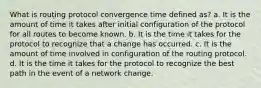 What is routing protocol convergence time defined as? a. It is the amount of time it takes after initial configuration of the protocol for all routes to become known. b. It is the time it takes for the protocol to recognize that a change has occurred. c. It is the amount of time involved in configuration of the routing protocol. d. It is the time it takes for the protocol to recognize the best path in the event of a network change.