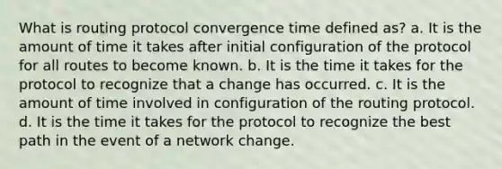 What is routing protocol convergence time defined as? a. It is the amount of time it takes after initial configuration of the protocol for all routes to become known. b. It is the time it takes for the protocol to recognize that a change has occurred. c. It is the amount of time involved in configuration of the routing protocol. d. It is the time it takes for the protocol to recognize the best path in the event of a network change.