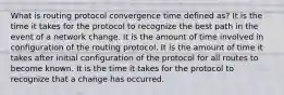 What is routing protocol convergence time defined as? It is the time it takes for the protocol to recognize the best path in the event of a network change. It is the amount of time involved in configuration of the routing protocol. It is the amount of time it takes after initial configuration of the protocol for all routes to become known. It is the time it takes for the protocol to recognize that a change has occurred.