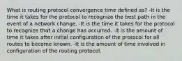 What is routing protocol convergence time defined as? -It is the time it takes for the protocol to recognize the best path in the event of a network change. -It is the time it takes for the protocol to recognize that a change has occurred. -It is the amount of time it takes after initial configuration of the protocol for all routes to become known. -It is the amount of time involved in configuration of the routing protocol.