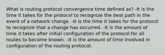 What is routing protocol convergence time defined as? -It is the time it takes for the protocol to recognize the best path in the event of a network change. -It is the time it takes for the protocol to recognize that a change has occurred. -It is the amount of time it takes after initial configuration of the protocol for all routes to become known. -It is the amount of time involved in configuration of the routing protocol.