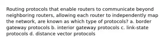 Routing protocols that enable routers to communicate beyond neighboring routers, allowing each router to independently map the network, are known as which type of protocols? a. border gateway protocols b. interior gateway protocols c. link-state protocols d. distance vector protocols