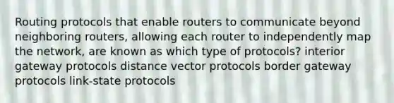 Routing protocols that enable routers to communicate beyond neighboring routers, allowing each router to independently map the network, are known as which type of protocols? interior gateway protocols distance vector protocols border gateway protocols link-state protocols