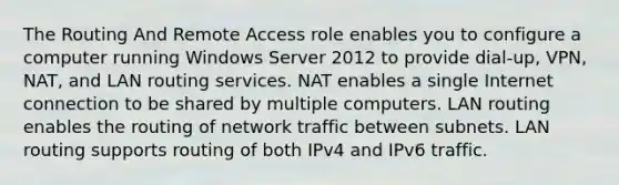 The Routing And Remote Access role enables you to configure a computer running Windows Server 2012 to provide dial-up, VPN, NAT, and LAN routing services. NAT enables a single Internet connection to be shared by multiple computers. LAN routing enables the routing of network traffic between subnets. LAN routing supports routing of both IPv4 and IPv6 traffic.