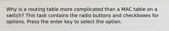 Why is a routing table more complicated than a MAC table on a switch? This task contains the radio buttons and checkboxes for options. Press the enter key to select the option.