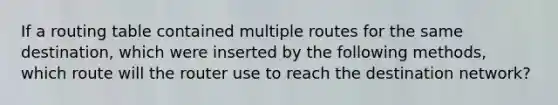 If a routing table contained multiple routes for the same destination, which were inserted by the following methods, which route will the router use to reach the destination network?