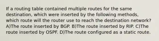 If a routing table contained multiple routes for the same destination, which were inserted by the following methods, which route will the router use to reach the destination network? A)The route inserted by BGP. B)The route inserted by RIP. C)The route inserted by OSPF. D)The route configured as a static route.