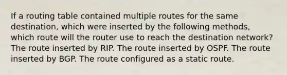 If a routing table contained multiple routes for the same destination, which were inserted by the following methods, which route will the router use to reach the destination network? The route inserted by RIP. The route inserted by OSPF. The route inserted by BGP. The route configured as a static route.