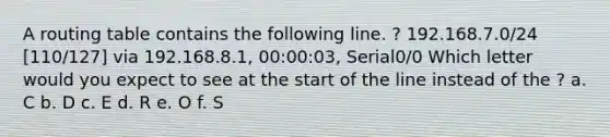 A routing table contains the following line. ? 192.168.7.0/24 [110/127] via 192.168.8.1, 00:00:03, Serial0/0 Which letter would you expect to see at the start of the line instead of the ? a. C b. D c. E d. R e. O f. S