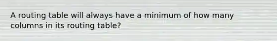 A routing table will always have a minimum of how many columns in its routing table?