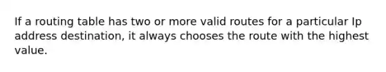 If a routing table has two or more valid routes for a particular Ip address destination, it always chooses the route with the highest value.