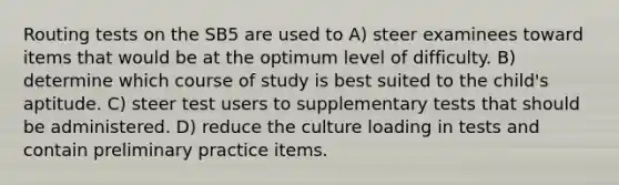 Routing tests on the SB5 are used to A) steer examinees toward items that would be at the optimum level of difficulty. B) determine which course of study is best suited to the child's aptitude. C) steer test users to supplementary tests that should be administered. D) reduce the culture loading in tests and contain preliminary practice items.