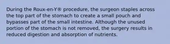 During the Roux-en-Y® procedure, the surgeon staples across the top part of the stomach to create a small pouch and bypasses part of the small intestine. Although the unused portion of the stomach is not removed, the surgery results in reduced digestion and absorption of nutrients.