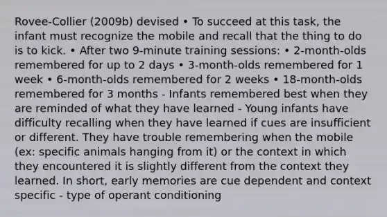 Rovee-Collier (2009b) devised • To succeed at this task, the infant must recognize the mobile and recall that the thing to do is to kick. • After two 9-minute training sessions: • 2-month-olds remembered for up to 2 days • 3-month-olds remembered for 1 week • 6-month-olds remembered for 2 weeks • 18-month-olds remembered for 3 months - Infants remembered best when they are reminded of what they have learned - Young infants have difficulty recalling when they have learned if cues are insufficient or different. They have trouble remembering when the mobile (ex: specific animals hanging from it) or the context in which they encountered it is slightly different from the context they learned. In short, early memories are cue dependent and context specific - type of operant conditioning