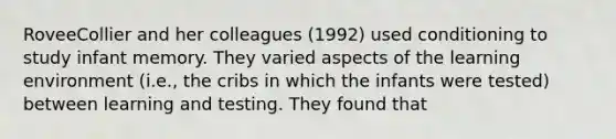 RoveeCollier and her colleagues (1992) used conditioning to study infant memory. They varied aspects of the learning environment (i.e., the cribs in which the infants were tested) between learning and testing. They found that