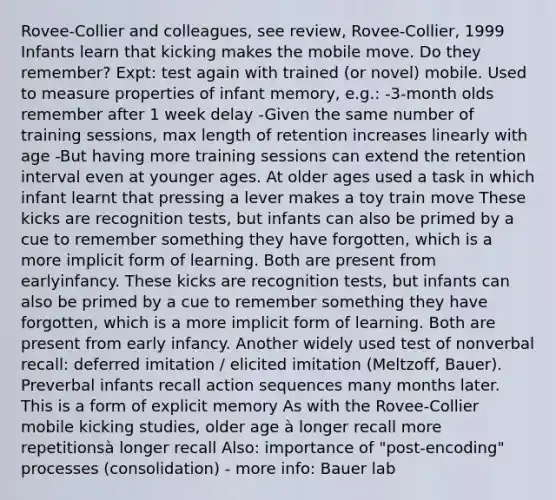 Rovee-Collier and colleagues, see review, Rovee-Collier, 1999 Infants learn that kicking makes the mobile move. Do they remember? Expt: test again with trained (or novel) mobile. Used to measure properties of infant memory, e.g.: -3-month olds remember after 1 week delay -Given the same number of training sessions, max length of retention increases linearly with age -But having more training sessions can extend the retention interval even at younger ages. At older ages used a task in which infant learnt that pressing a lever makes a toy train move These kicks are recognition tests, but infants can also be primed by a cue to remember something they have forgotten, which is a more implicit form of learning. Both are present from earlyinfancy. These kicks are recognition tests, but infants can also be primed by a cue to remember something they have forgotten, which is a more implicit form of learning. Both are present from early infancy. Another widely used test of nonverbal recall: deferred imitation / elicited imitation (Meltzoff, Bauer). Preverbal infants recall action sequences many months later. This is a form of explicit memory As with the Rovee-Collier mobile kicking studies, older age à longer recall more repetitionsà longer recall Also: importance of "post-encoding" processes (consolidation) - more info: Bauer lab