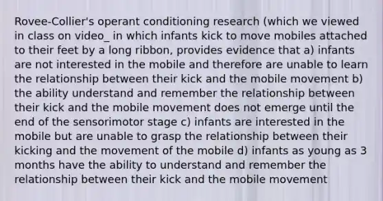 Rovee-Collier's <a href='https://www.questionai.com/knowledge/kcaiZj2J12-operant-conditioning' class='anchor-knowledge'>operant conditioning</a> research (which we viewed in class on video_ in which infants kick to move mobiles attached to their feet by a long ribbon, provides evidence that a) infants are not interested in the mobile and therefore are unable to learn the relationship between their kick and the mobile movement b) the ability understand and remember the relationship between their kick and the mobile movement does not emerge until the end of the sensorimotor stage c) infants are interested in the mobile but are unable to grasp the relationship between their kicking and the movement of the mobile d) infants as young as 3 months have the ability to understand and remember the relationship between their kick and the mobile movement