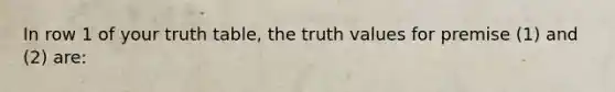 In row 1 of your truth table, the truth values for premise (1) and (2) are: