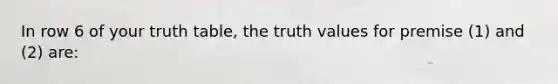 In row 6 of your truth table, the truth values for premise (1) and (2) are: