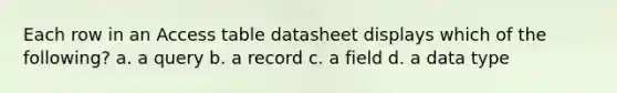 Each row in an Access table datasheet displays which of the following? a. a query b. a record c. a field d. a data type