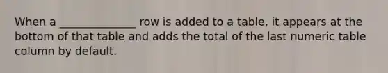 When a ______________ row is added to a table, it appears at the bottom of that table and adds the total of the last numeric table column by default.