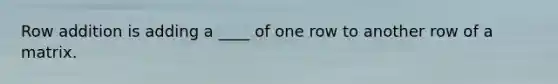 Row addition is adding a ____ of one row to another row of a matrix.