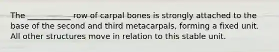 The ___________ row of carpal bones is strongly attached to the base of the second and third metacarpals, forming a fixed unit. All other structures move in relation to this stable unit.