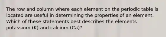 The row and column where each element on <a href='https://www.questionai.com/knowledge/kIrBULvFQz-the-periodic-table' class='anchor-knowledge'>the periodic table</a> is located are useful in determining the properties of an element. Which of these statements best describes the elements potassium (K) and calcium (Ca)?