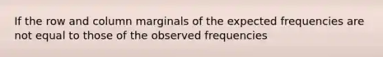 If the row and column marginals of the expected frequencies are not equal to those of the observed frequencies