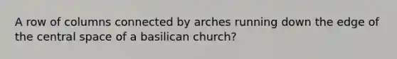 A row of columns connected by arches running down the edge of the central space of a basilican church?