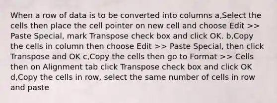 When a row of data is to be converted into columns a,Select the cells then place the cell pointer on new cell and choose Edit >> Paste Special, mark Transpose check box and click OK. b,Copy the cells in column then choose Edit >> Paste Special, then click Transpose and OK c,Copy the cells then go to Format >> Cells then on Alignment tab click Transpose check box and click OK d,Copy the cells in row, select the same number of cells in row and paste