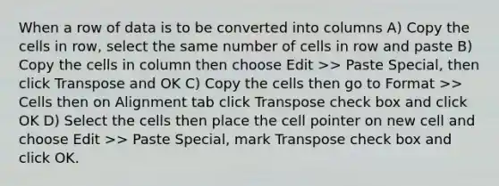 When a row of data is to be converted into columns A) Copy the cells in row, select the same number of cells in row and paste B) Copy the cells in column then choose Edit >> Paste Special, then click Transpose and OK C) Copy the cells then go to Format >> Cells then on Alignment tab click Transpose check box and click OK D) Select the cells then place the cell pointer on new cell and choose Edit >> Paste Special, mark Transpose check box and click OK.