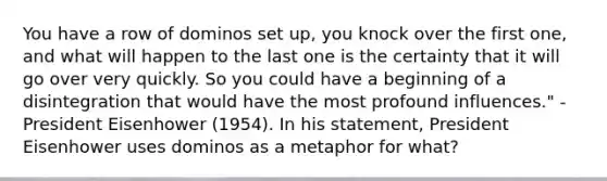 You have a row of dominos set up, you knock over the first one, and what will happen to the last one is the certainty that it will go over very quickly. So you could have a beginning of a disintegration that would have the most profound influences." - <a href='https://www.questionai.com/knowledge/kGyt1derDJ-president-eisenhower' class='anchor-knowledge'>president eisenhower</a> (1954). In his statement, President Eisenhower uses dominos as a metaphor for what?